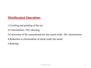 Metallurgical Operations
1.Crushing and grinding of the ore
2.Concentration / Ore- dressing
3.Conversion of the concentrated ore into metal oxide / De- electronation
4.Reduction or electronation of metal oxide into metal
5.Refining
Dr. Mishu Singh 7
 