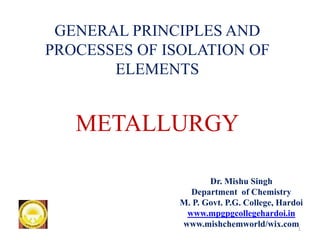 Dr. Mishu Singh
Department of Chemistry
M. P. Govt. P.G. College, Hardoi
www.mpgpgcollegehardoi.in
www.mishchemworld/wix.com
GENERAL PRINCIPLES AND
PROCESSES OF ISOLATION OF
ELEMENTS
METALLURGY
1
 