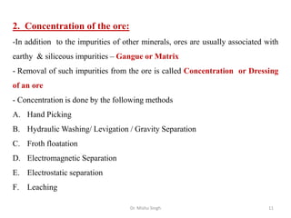 2. Concentration of the ore:
-In addition to the impurities of other minerals, ores are usually associated with
earthy & siliceous impurities – Gangue or Matrix
- Removal of such impurities from the ore is called Concentration or Dressing
of an ore
- Concentration is done by the following methods
A. Hand Picking
B. Hydraulic Washing/ Levigation / Gravity Separation
C. Froth floatation
D. Electromagnetic Separation
E. Electrostatic separation
F. Leaching
Dr. Mishu Singh 11
 