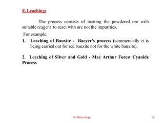 Dr. Mishu Singh 16
F. Leaching:
The process consists of treating the powdered ore with
suitable reagent to react with ore not the impurities.
For example:
1. Leaching of Bauxite - Baeyer’s process (commercially it is
being carried out for red bauxite not for the white bauxite).
2. Leaching of Silver and Gold - Mac Arthur Forest Cyanide
Process
 