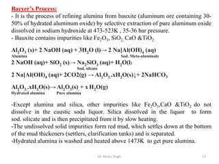 Dr. Mishu Singh 17
Baeyer’s Process:
- It is the process of refining alumina from bauxite (aluminum ore containing 30-
50% of hydrated aluminum oxide) by selective extraction of pure aluminum oxide
dissolved in sodium hydroxide at 473-523K , 35-36 bar pressure.
- Bauxite contains impurities like Fe2O3, SiO2, CaO &TiO2 .
Al2O3 (s)+ 2 NaOH (aq) + 3H2O (l)→ 2 Na[Al(OH)4 (aq)
Alumina Sod. Meta-aluminate
2 NaOH (aq)+ SiO2 (s)→ Na2SiO3 (aq)+ H2O(l)
Sod. silcate
2 Na[Al(OH)4 (aq)+ 2CO2(g) → Al2O3..xH2O(s)↓+ 2NaHCO3
Al2O3..xH2O(s)→ Al2O3(s). + x H2O(g)
Hydrated alumina Pure alumina
-Except alumina and silica, other impurities like Fe2O3,CaO &TiO2 do not
dissolve in the caustic soda liquor. Silica dissolved in the liquor to form
sod. silicate and is then precipitated from it by slow heating.
-The undissolved solid impurities form red mud, which settles down at the bottom
of the mud thickeners (settlers, clarification tanks) and is separated.
-Hydrated alumina is washed and heated above 1473K to get pure alumina.
 