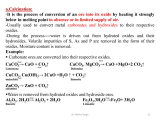 Dr. Mishu Singh 21
a.Calcination:
-It is the process of conversion of an ore into its oxide by heating it strongly
below in melting point in absence or in limited supply of air.
-Usually used to convert metal carbonates and hydroxides to their respective
oxides.
-During the process----water is driven out from hydrated oxides and their
hydroxides, Volatile impurities of S, As and P are removed in the form of their
oxides, Moisture content is removed.
Example:
 Carbonate ores are converted into their respective oxides.
CaCO3→ CaO + CO2↑ CaCO3. MgCO3→ CaO +MgO+2 CO2↑
Limestone Dolomine
CuCO3. Cu(OH)3→ 2CuO +H2O ↑ + CO2↑
malachite limonite
ZnCO3→ ZnO + CO2↑
calamine
Water is removed from hydrated oxides and hydroxide ores.
Al2O3. 2H2O→ Al2O3 + 2H2O Fe2O3.3H2O →Fe2O+ 3H2O
Bauxite Limonite
Heat
Heat
Heat
Heat
Heat Heat
 