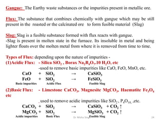 Dr. Mishu Singh 24
Gangue: The Earthy waste substances or the impurities present in metallic ore.
Flux: The substance that combines chemically with gangue which may be still
present in the roasted or the calcinated ore to form fusible material (Slag)
Slag: Slag is a fusible substance formed with flux reacts with gangue.
-Slag is present in molten state in the furnace. Its insoluble in metal and being
lighter floats over the molten metal from where it is removed from time to time.
Types of Flux: depending upon the nature of impurities -
(1)Acidic Flux: - Silica SiO2 , Borax Na2B4O7.10 H2O, etc
-used to remove basic impurities like CaO, FeO, MnO, etc.
CaO + SiO2 → CaSiO3
FeO + SiO2 → FeSiO3
Basic impurities Acidic Flux Fusible Slag
(2)Basic Flux: - Limestone CaCO3, Magnesite MgCO3, Haematite Fe3O4
etc
- used to remove acidic impurities like SiO2 , P4O10, ,etc.
CaCO3 + SiO2 → CaSiO3 + CO2 ↑
MgCO3 + SiO2 → MgSiO3 + CO2 ↑
Acidic impurities Basic Flux Fusible Slag
 