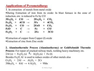 Dr. Mishu Singh 30
Applications of Pyrometallurgy
1. In extraction of metals from metal oxide
During Extraction of iron from its oxide: In blast furnace in the zone of
reduction, ore is reduced to Fe by CO
3Fe2O3 + CO → 2Fe3O4 + CO2
Fe3O4 + 4CO → 3Fe + 4CO2
Fe2O3 + CO → 2FeO + CO2
FeO + C → Fe + CO
Fe2O3 + C → 2Fe + 3CO
Extraction of copper from Copper (I) oxide
Extraction of zinc from Zinc oxide
2. Aluminothermite Process (Aluminothermy) or GoldSchmidt Thermite
Process- For repair of cracked railway track, welding heavy machinery etc.
2Al (s) + Fe2O3 (s) → Al2O3 (s) + Fe (l)
Besides Fe2O, Al is used to reduce oxides of other metals also
Cr2O4 + 2Al → Al2O3 + 2Cr
3Mn3O4 + 8Al → 4 Al2O3 + 9Mn
 
