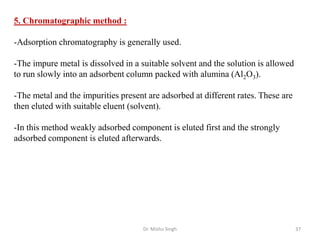 Dr. Mishu Singh 37
5. Chromatographic method :
-Adsorption chromatography is generally used.
-The impure metal is dissolved in a suitable solvent and the solution is allowed
to run slowly into an adsorbent column packed with alumina (Al2O3).
-The metal and the impurities present are adsorbed at different rates. These are
then eluted with suitable eluent (solvent).
-In this method weakly adsorbed component is eluted first and the strongly
adsorbed component is eluted afterwards.
 
