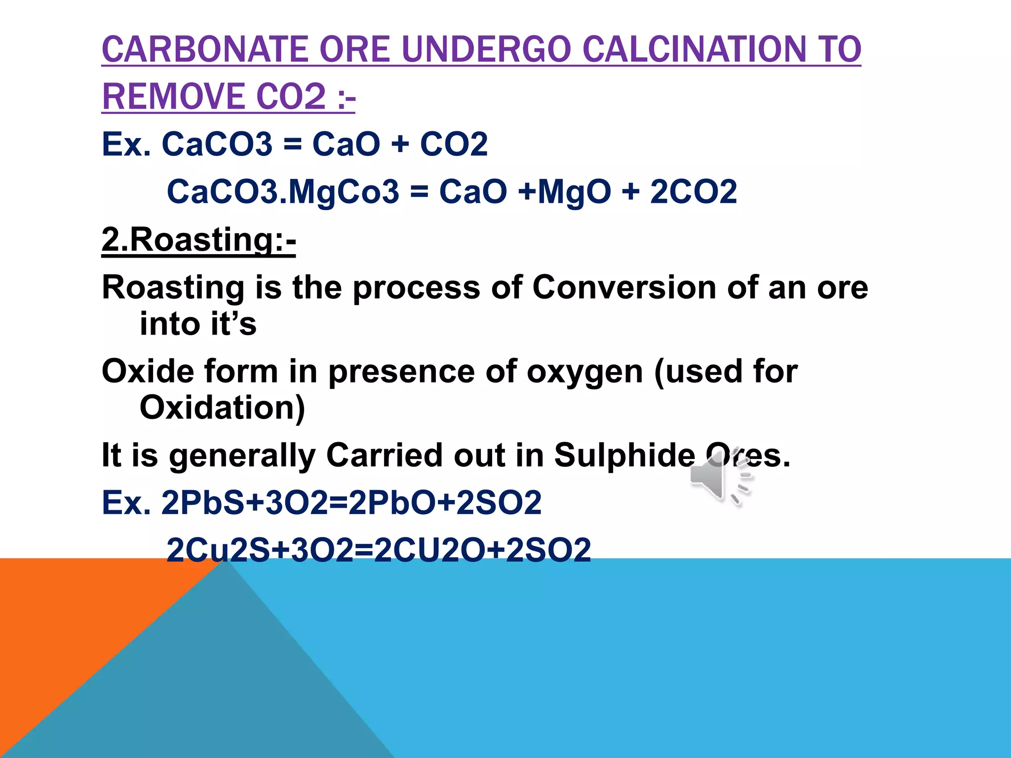 CARBONATE ORE UNDERGO CALCINATION TO
REMOVE CO2 :-
Ex. CaCO3 = CaO + CO2
CaCO3.MgCo3 = CaO +MgO + 2CO2
2.Roasting:-
Roasting is the process of Conversion of an ore
into it’s
Oxide form in presence of oxygen (used for
Oxidation)
It is generally Carried out in Sulphide Ores.
Ex. 2PbS+3O2=2PbO+2SO2
2Cu2S+3O2=2CU2O+2SO2
 