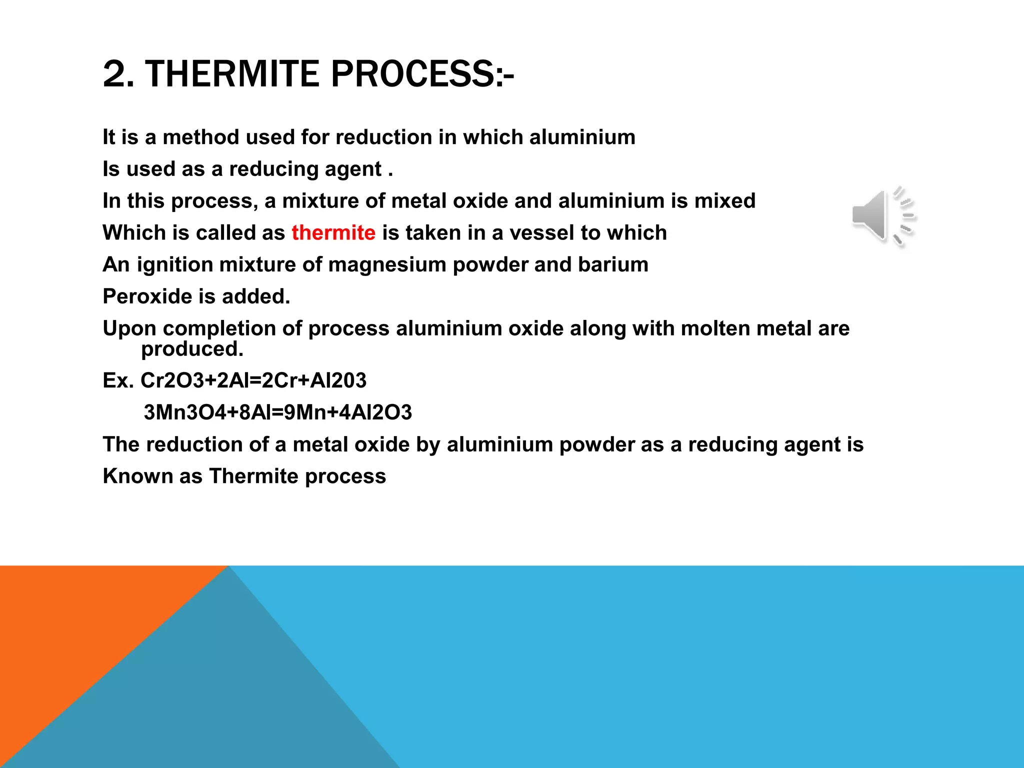 2. THERMITE PROCESS:-
It is a method used for reduction in which aluminium
Is used as a reducing agent .
In this process, a mixture of metal oxide and aluminium is mixed
Which is called as thermite is taken in a vessel to which
An ignition mixture of magnesium powder and barium
Peroxide is added.
Upon completion of process aluminium oxide along with molten metal are
produced.
Ex. Cr2O3+2Al=2Cr+Al203
3Mn3O4+8Al=9Mn+4Al2O3
The reduction of a metal oxide by aluminium powder as a reducing agent is
Known as Thermite process
 