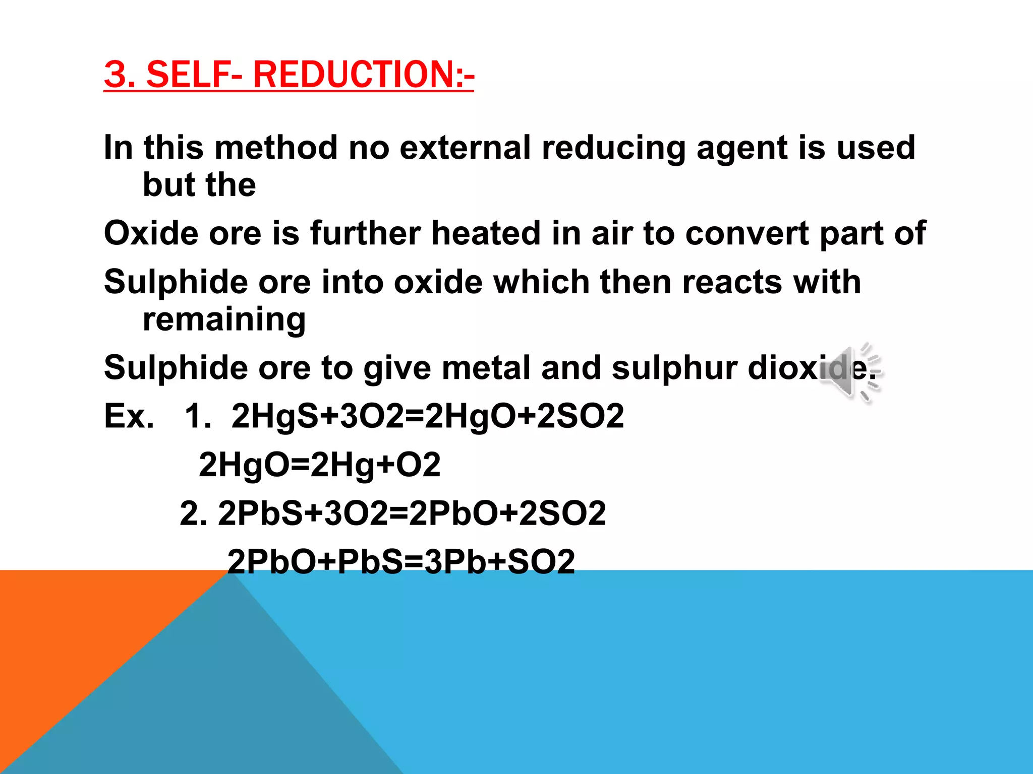 3. SELF- REDUCTION:-
In this method no external reducing agent is used
but the
Oxide ore is further heated in air to convert part of
Sulphide ore into oxide which then reacts with
remaining
Sulphide ore to give metal and sulphur dioxide.
Ex. 1. 2HgS+3O2=2HgO+2SO2
2HgO=2Hg+O2
2. 2PbS+3O2=2PbO+2SO2
2PbO+PbS=3Pb+SO2
 