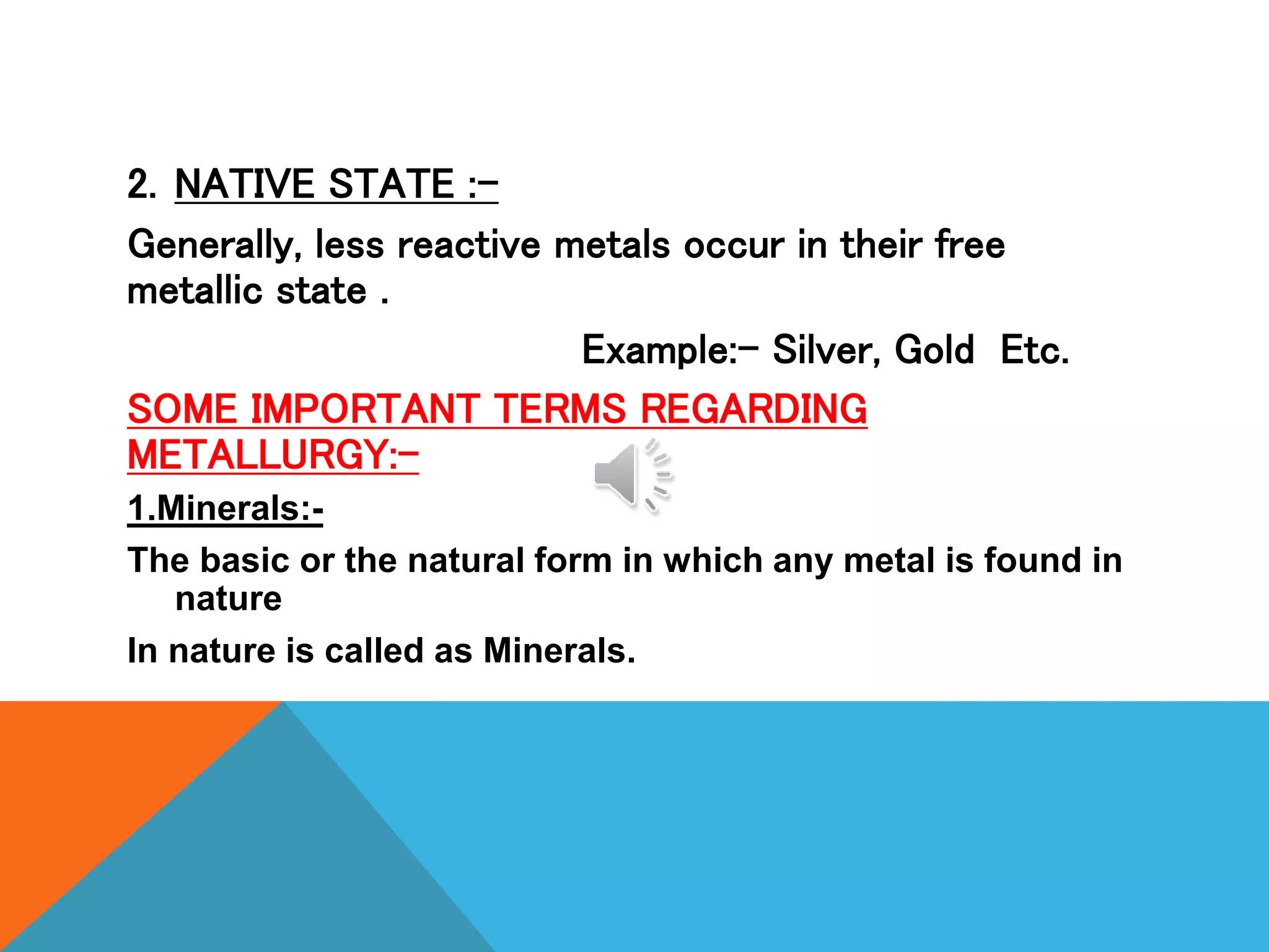 2. NATIVE STATE :-
Generally, less reactive metals occur in their free
metallic state .
Example:- Silver, Gold Etc.
SOME IMPORTANT TERMS REGARDING
METALLURGY:-
1.Minerals:-
The basic or the natural form in which any metal is found in
nature
In nature is called as Minerals.
 