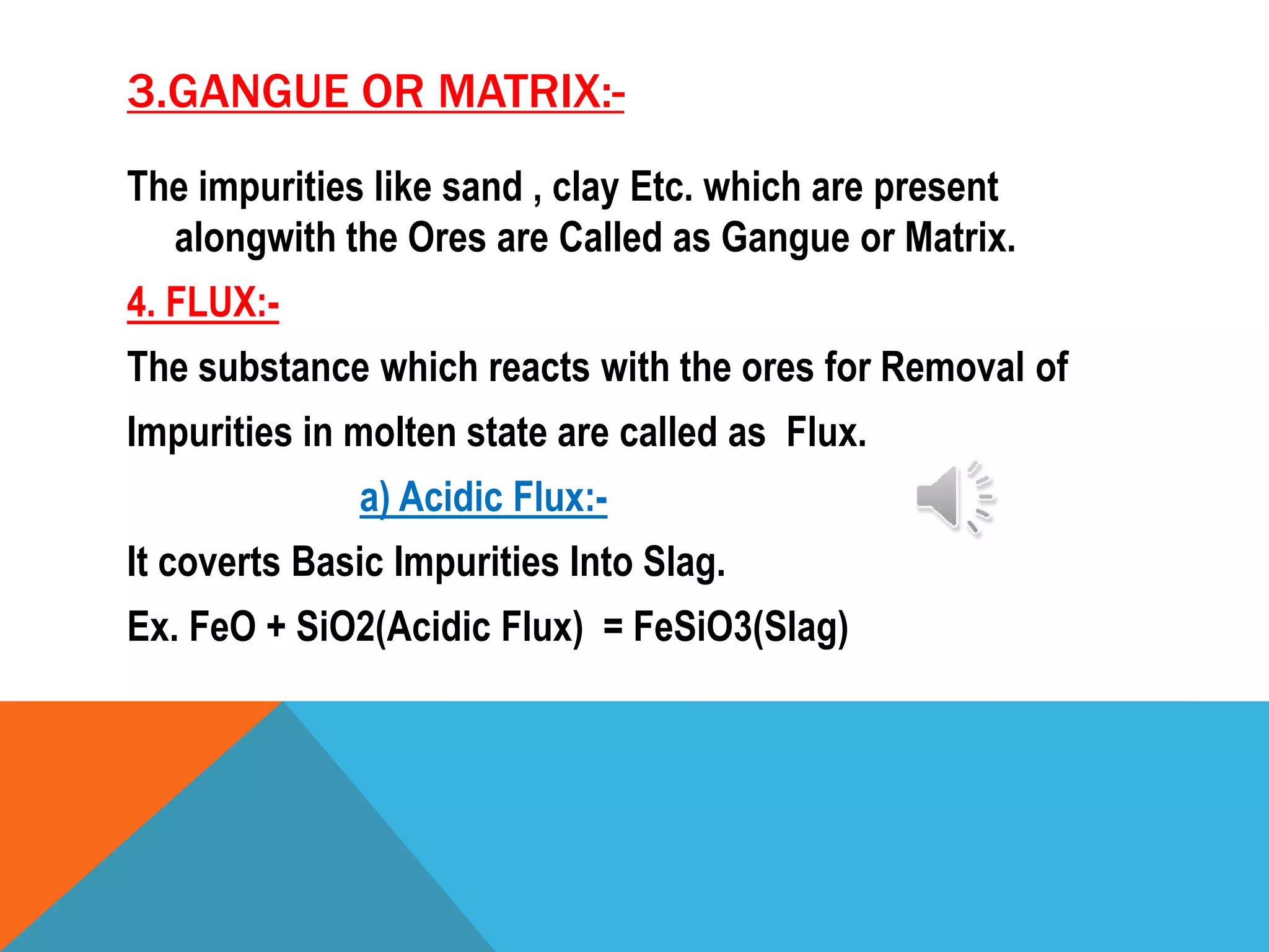 3.GANGUE OR MATRIX:-
The impurities like sand , clay Etc. which are present
alongwith the Ores are Called as Gangue or Matrix.
4. FLUX:-
The substance which reacts with the ores for Removal of
Impurities in molten state are called as Flux.
a) Acidic Flux:-
It coverts Basic Impurities Into Slag.
Ex. FeO + SiO2(Acidic Flux) = FeSiO3(Slag)
 
