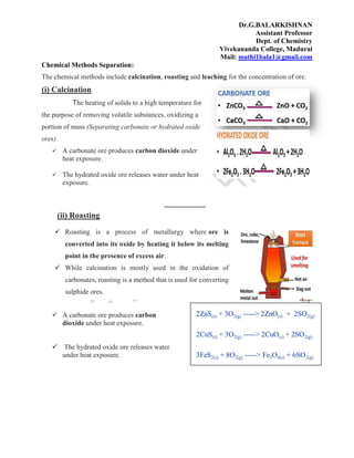 Dr.G.BALARKISHNAN
Assistant Professor
Dept. of Chemistry
Vivekananda College, Madurai
Mail: mathi1bala1@gmail.com
Chemical Methods Separation:
The chemical methods include calcination, roasting and leaching for the concentration of ore.
(i) Calcination
The heating of solids to a high temperature for
the purpose of removing volatile substances, oxidizing a
portion of mass (Separating carbonate or hydrated oxide
ores).
 A carbonate ore produces carbon dioxide under
heat exposure.
 The hydrated oxide ore releases water under heat
exposure.
------------------
(ii) Roasting
 Roasting is a process of metallurgy where ore is
converted into its oxide by heating it below its melting
point in the presence of excess air.
 While calcination is mostly used in the oxidation of
carbonates, roasting is a method that is used for converting
sulphide ores.
 A carbonate ore produces carbon
dioxide under heat exposure.
 The hydrated oxide ore releases water
under heat exposure.
 