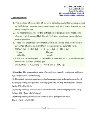 Dr.G.BALARKISHNAN
Assistant Professor
Dept. of Chemistry
Vivekananda College, Madurai
Mail: mathi1bala1@gmail.com
Auto Reduction:
(i) Smelting: The process of extraction of a metal from its ore by heating and melting at
high temperature is called smelting.
(ii) The ores of less electropositíve metals after concentration and roasting are reduced
by strongly heating with powerful reducing agents like Na, Mg, Al in the blast furnace.
Cr2O3+2Al→2Cr+Al2O3
(iii) During smelting, flux is added to convert infusible impurities (gangue) into a slag.
FeO(s)+SiO2 (flux) →FeSiO3 (slag)
(iv) During smelting autoreduction also takes place giving molten metal.
2Cu2O+Cu2S→6Cu(l)+SO2
----------------------------------------Thank you-------------------------------------------------
 