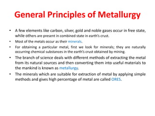 General Principles of Metallurgy
• A few elements like carbon, silver, gold and noble gases occur in free state,
while others are present in combined state in earth’s crust.
• Most of the metals occur as their minerals.
• For obtaining a particular metal, first we look for minerals; they are naturally
occurring chemical substances in the earth’s crust obtained by mining.
• The branch of science deals with different methods of extracting the metal
from its natural sources and then converting them into useful materials to
the mankind is known as metallurgy.
• The minerals which are suitable for extraction of metal by applying simple
methods and gives high percentage of metal are called ORES.
 