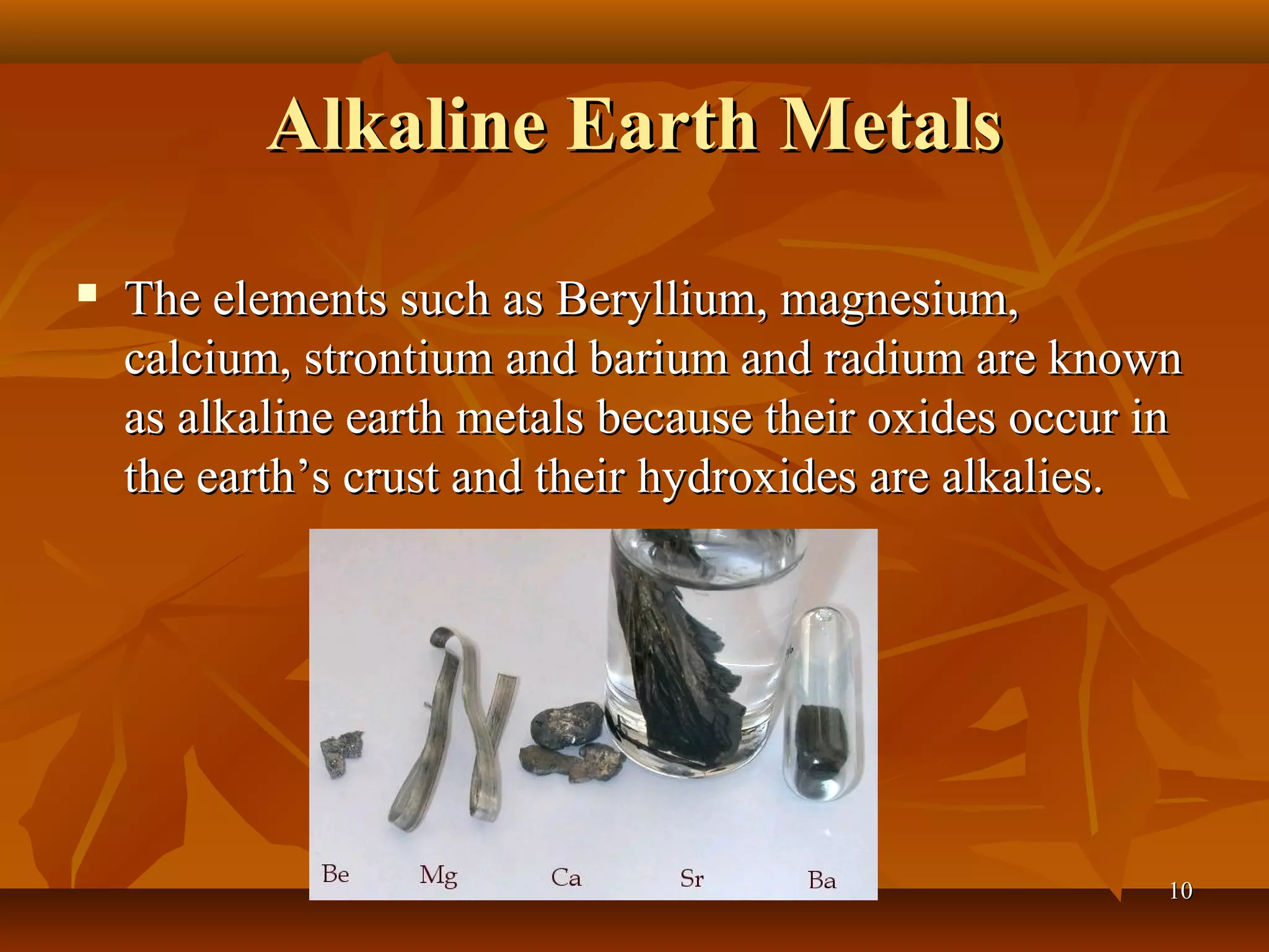 Alkaline Earth MetalsAlkaline Earth Metals
 The elements such as Beryllium, magnesium,The elements such as Beryllium, magnesium,
calcium, strontium and barium and radium are knowncalcium, strontium and barium and radium are known
as alkaline earth metals because their oxides occur inas alkaline earth metals because their oxides occur in
the earth’s crust and their hydroxides are alkalies.the earth’s crust and their hydroxides are alkalies.
1010
 