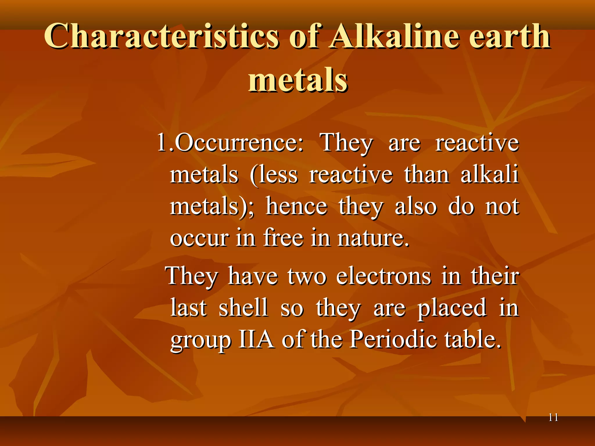 Characteristics of Alkaline earthCharacteristics of Alkaline earth
metalsmetals
1.Occurrence: They are reactive1.Occurrence: They are reactive
metals (less reactive than alkalimetals (less reactive than alkali
metals); hence they also do notmetals); hence they also do not
occur in free in nature.occur in free in nature.
They have two electrons in theirThey have two electrons in their
last shell so they are placed inlast shell so they are placed in
group IIA of the Periodic table.group IIA of the Periodic table.
1111
 