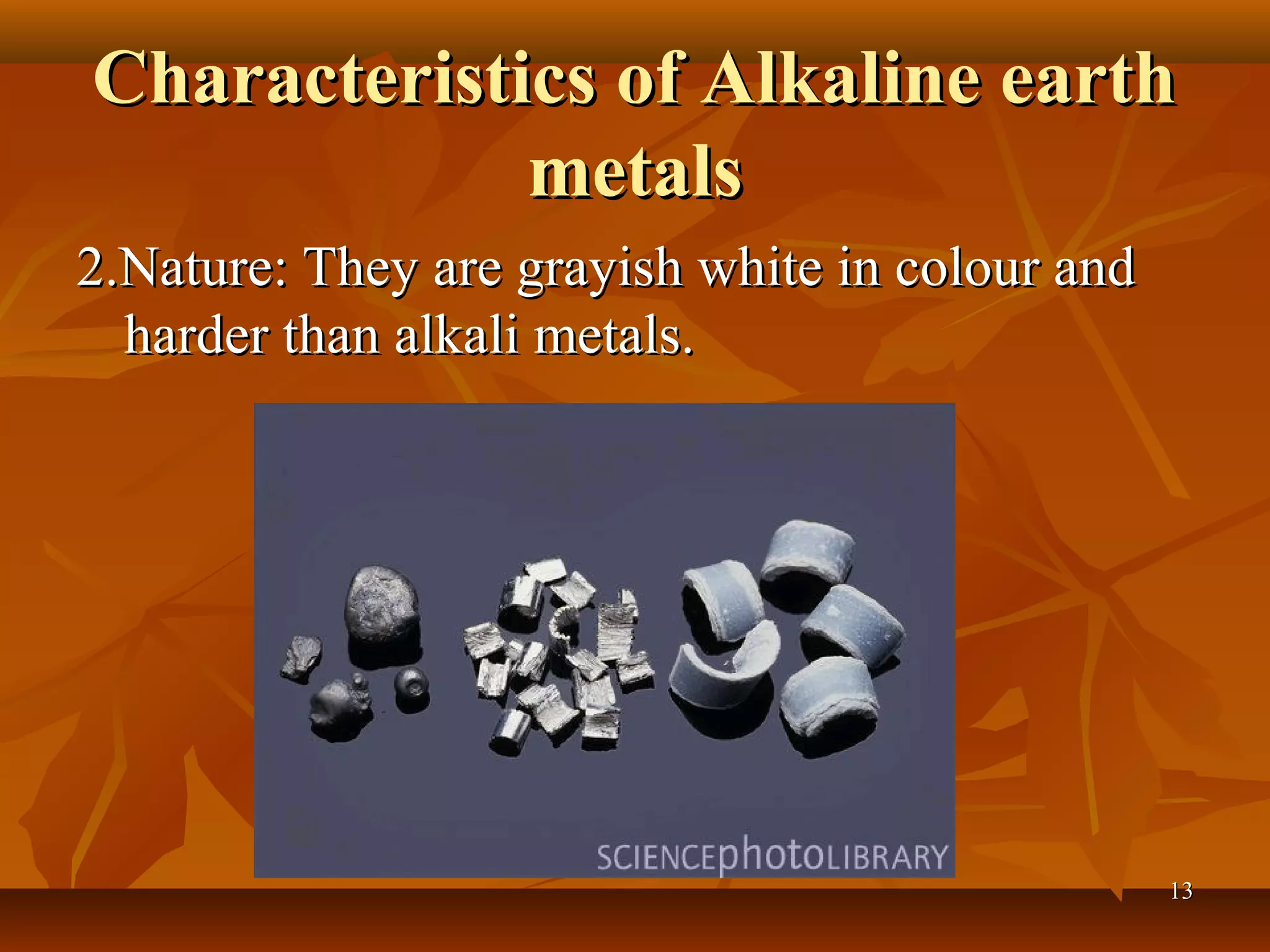 Characteristics of Alkaline earthCharacteristics of Alkaline earth
metalsmetals
2.Nature: They are grayish white in colour and2.Nature: They are grayish white in colour and
harder than alkali metals.harder than alkali metals.
1313
 