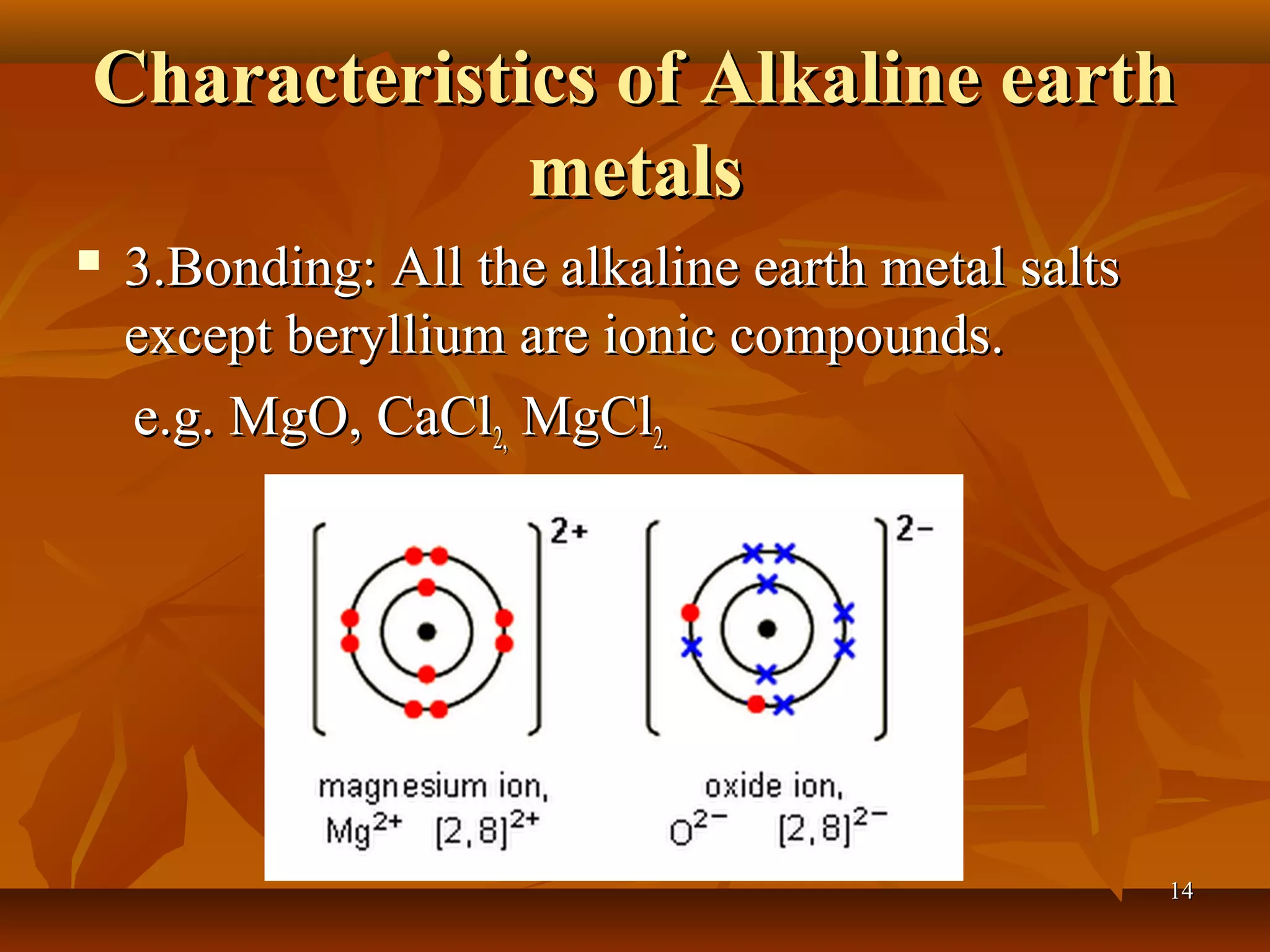 Characteristics of Alkaline earthCharacteristics of Alkaline earth
metalsmetals
 3.Bonding: All the alkaline earth metal salts3.Bonding: All the alkaline earth metal salts
except beryllium are ionic compounds.except beryllium are ionic compounds.
e.g. MgO, CaCle.g. MgO, CaCl2,2, MgClMgCl2.2.
1414
 