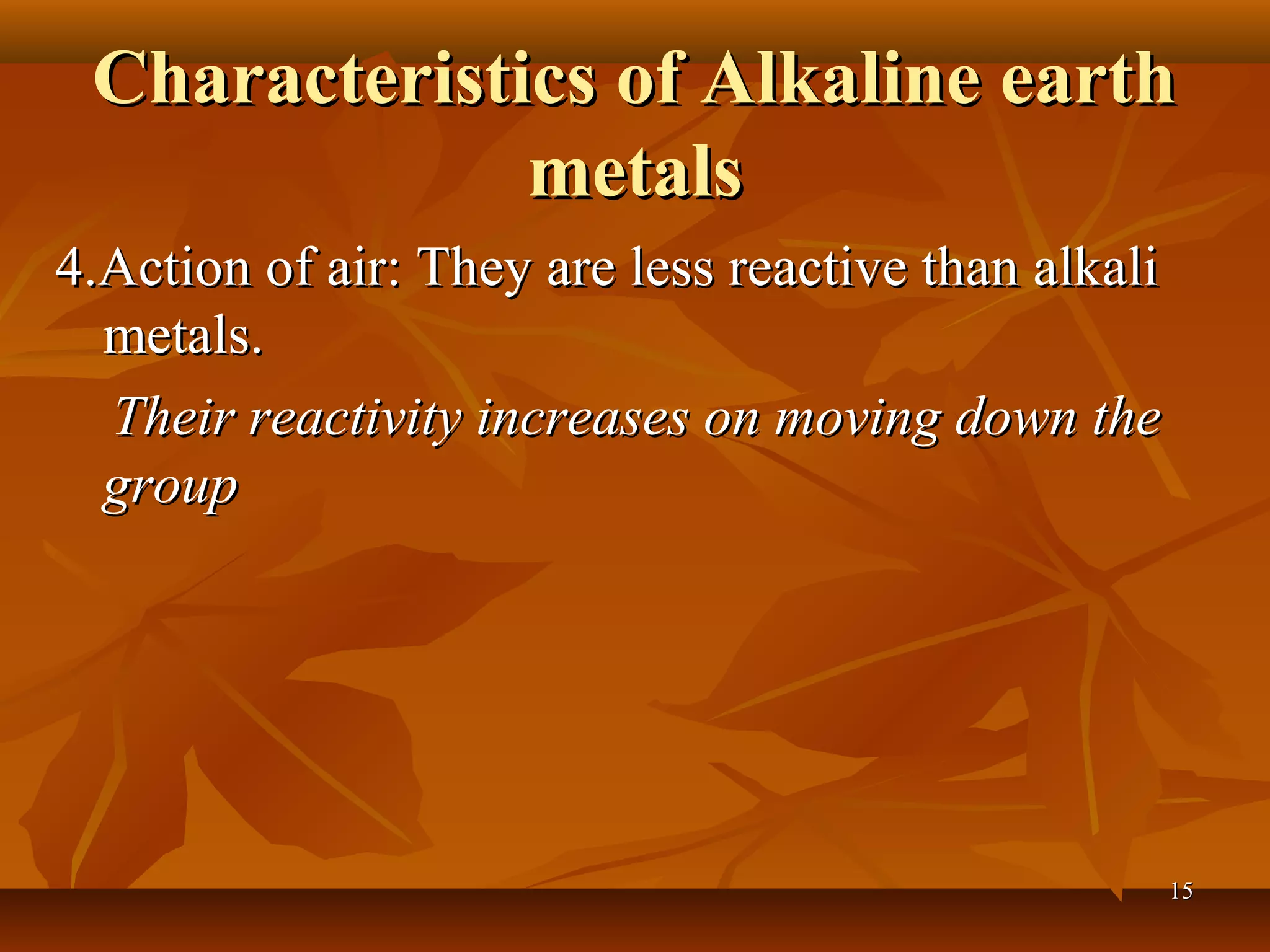 Characteristics of Alkaline earthCharacteristics of Alkaline earth
metalsmetals
4.Action of air: They are less reactive than alkali4.Action of air: They are less reactive than alkali
metals.metals.
Their reactivity increases on moving down theTheir reactivity increases on moving down the
groupgroup
1515
 
