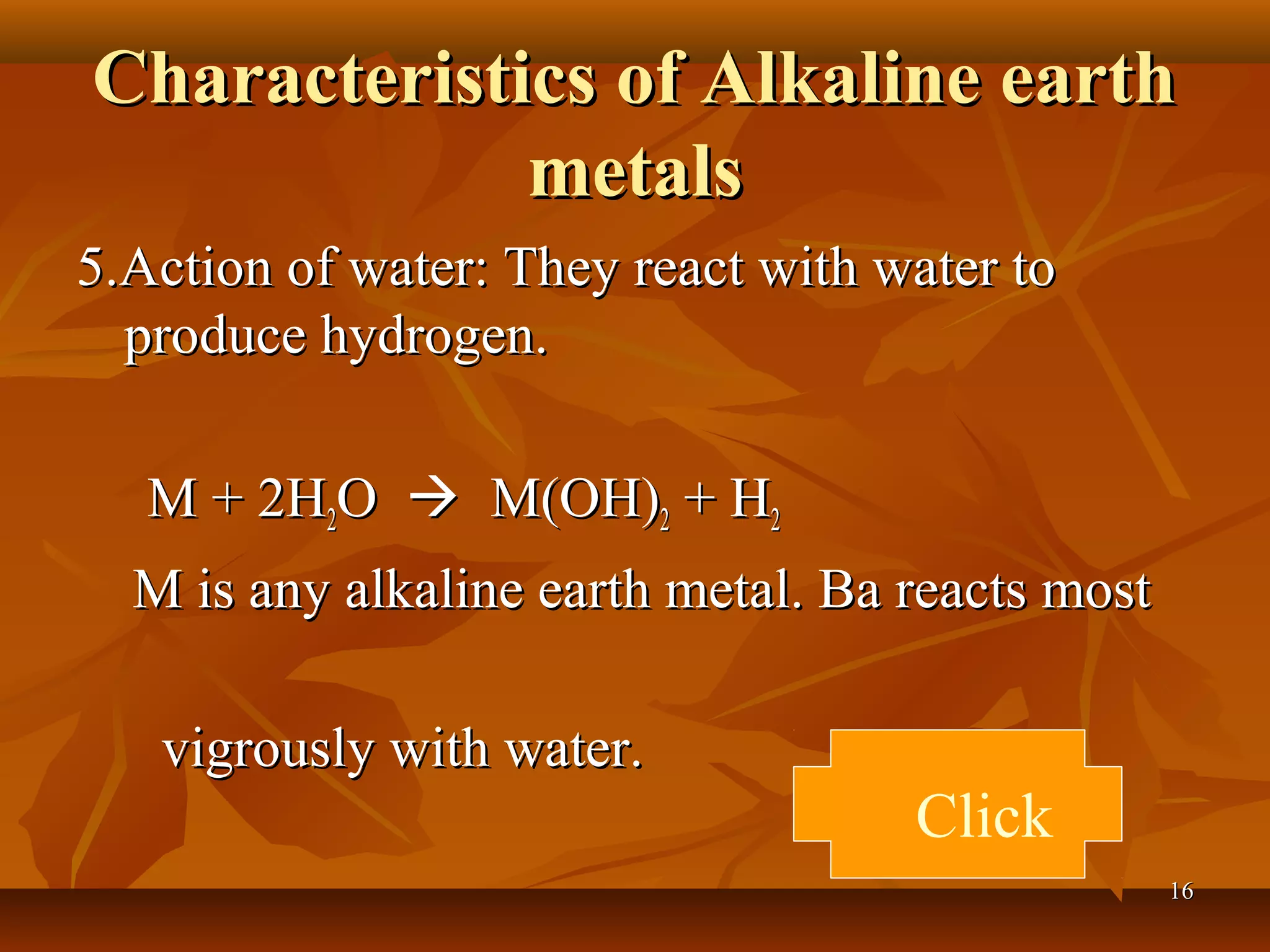 Characteristics of Alkaline earthCharacteristics of Alkaline earth
metalsmetals
5.Action of water: They react with water to5.Action of water: They react with water to
produce hydrogen.produce hydrogen.
M + 2HM + 2H22OO  M(OH)M(OH)22 + H+ H22
M is any alkaline earth metal. Ba reacts mostM is any alkaline earth metal. Ba reacts most
vigrously with water.vigrously with water.
Click
1616
 