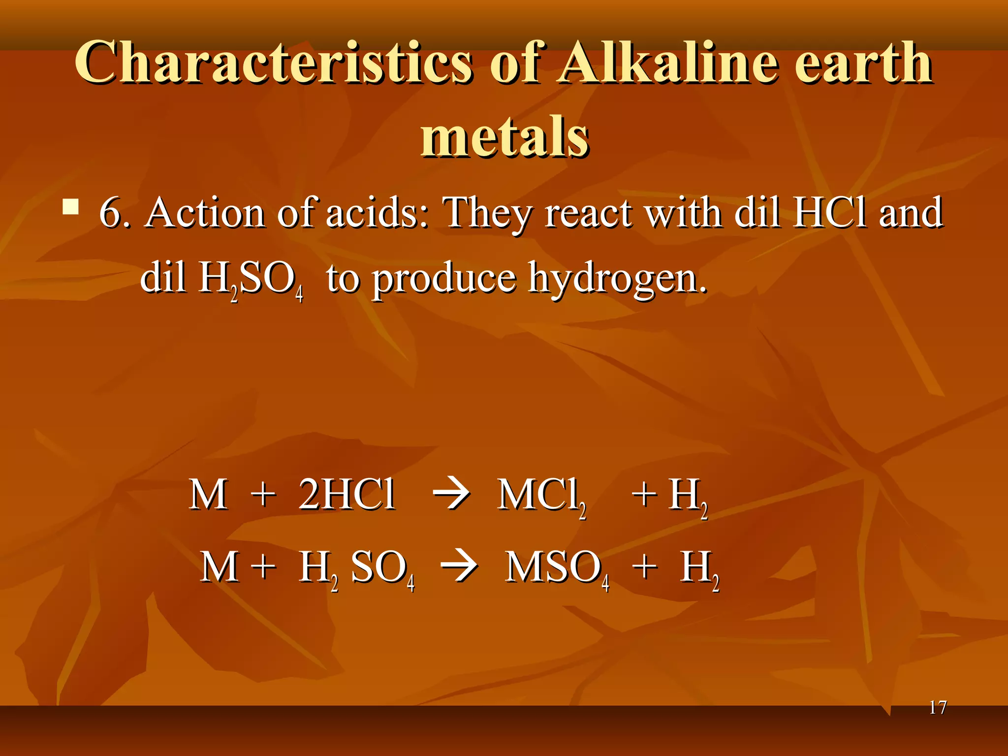 Characteristics of Alkaline earthCharacteristics of Alkaline earth
metalsmetals
 6. Action of acids: They react with dil HCl and6. Action of acids: They react with dil HCl and
dil Hdil H22SOSO44 to produce hydrogen.to produce hydrogen.
M + 2HClM + 2HCl  MClMCl22 + H+ H22
M + HM + H22 SOSO44  MSOMSO44 + H+ H22
1717
 