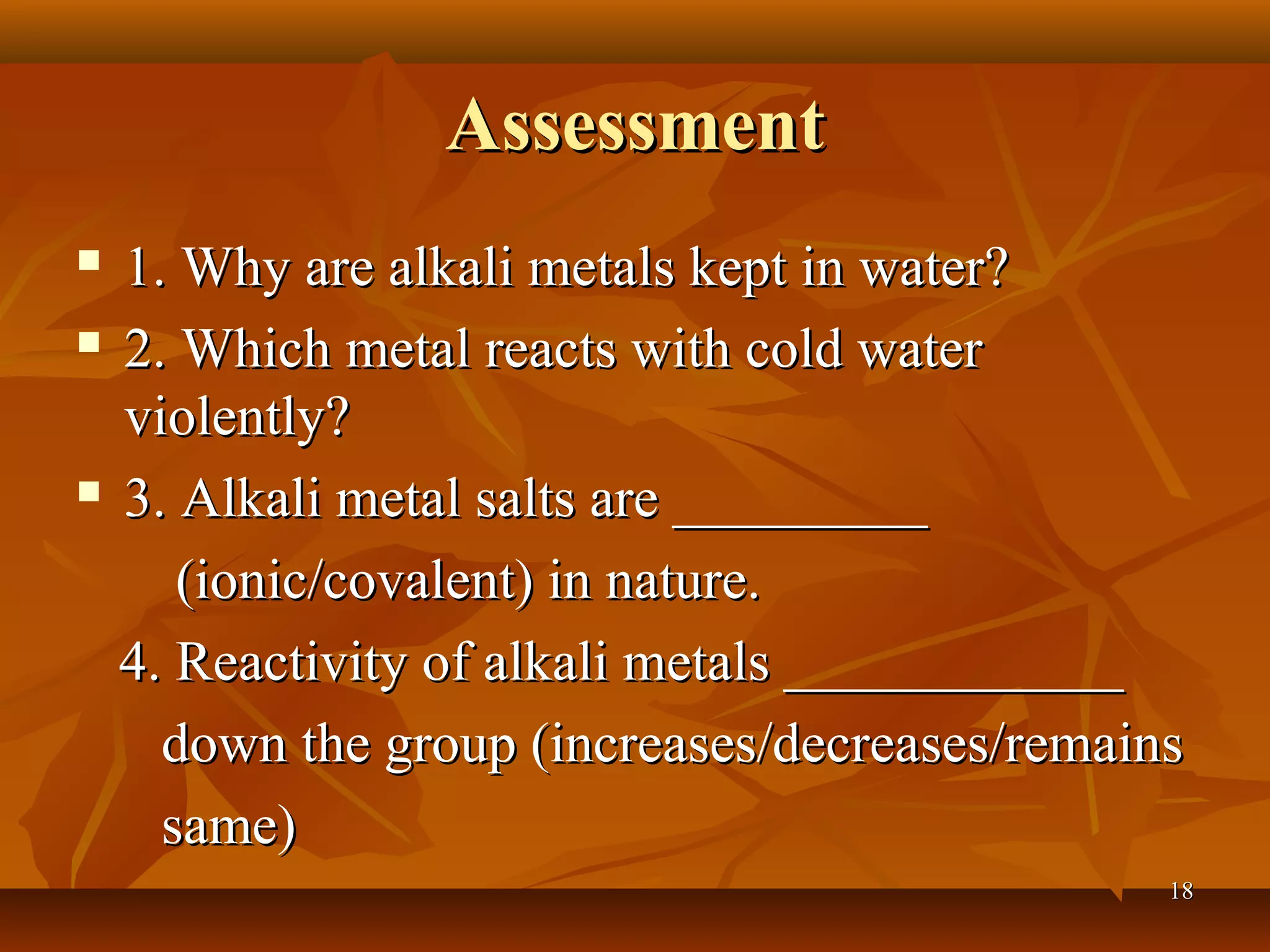 AssessmentAssessment
 1. Why are alkali metals kept in water?1. Why are alkali metals kept in water?
 2. Which metal reacts with cold water2. Which metal reacts with cold water
violently?violently?
 3. Alkali metal salts are _________3. Alkali metal salts are _________
(ionic/covalent) in nature.(ionic/covalent) in nature.
4. Reactivity of alkali metals ____________4. Reactivity of alkali metals ____________
down the group (increases/decreases/remainsdown the group (increases/decreases/remains
same)same)
1818
 
