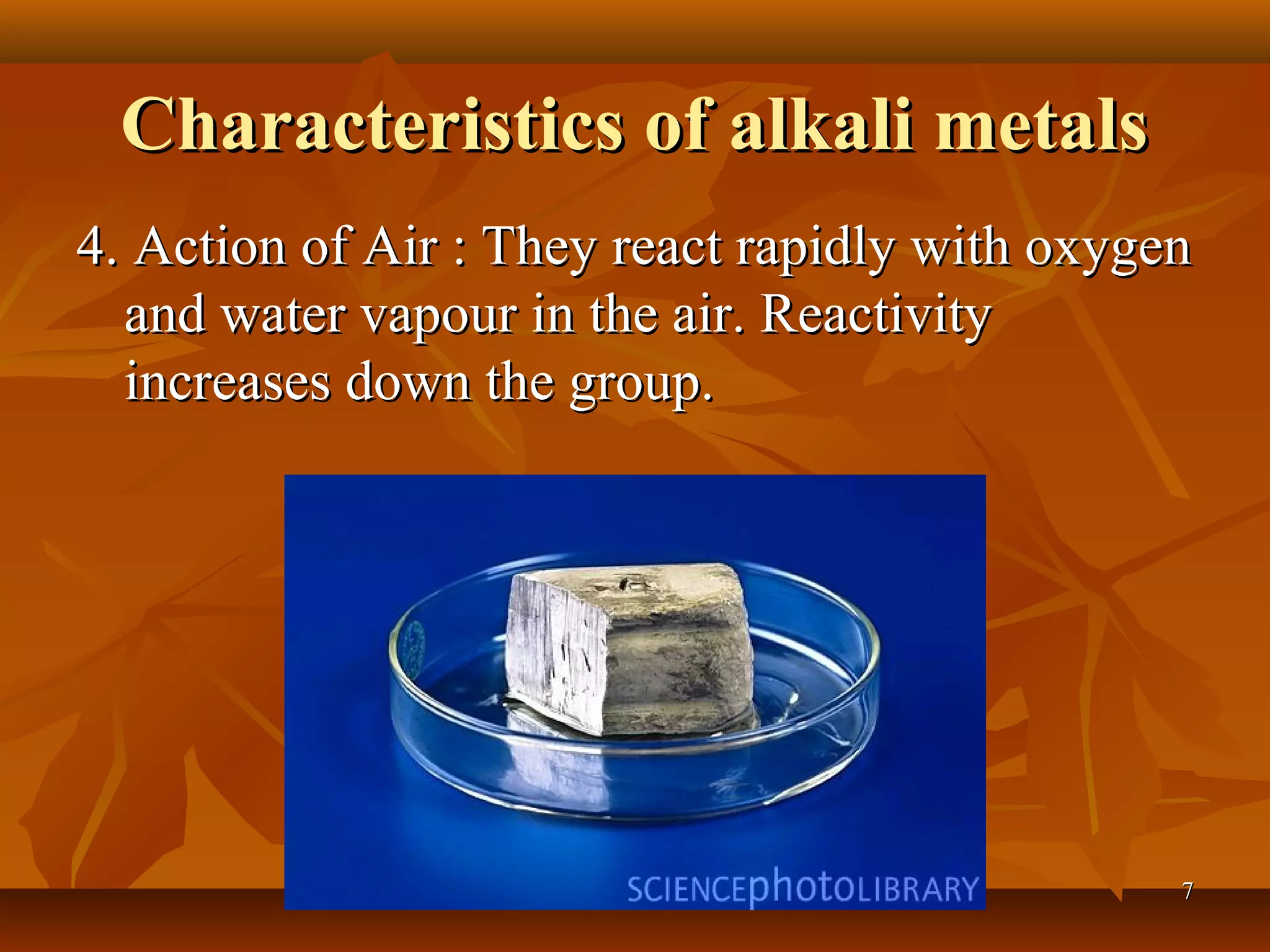 Characteristics of alkali metalsCharacteristics of alkali metals
4. Action of Air : They react rapidly with oxygen4. Action of Air : They react rapidly with oxygen
and water vapour in the air. Reactivityand water vapour in the air. Reactivity
increases down the group.increases down the group.
77
 
