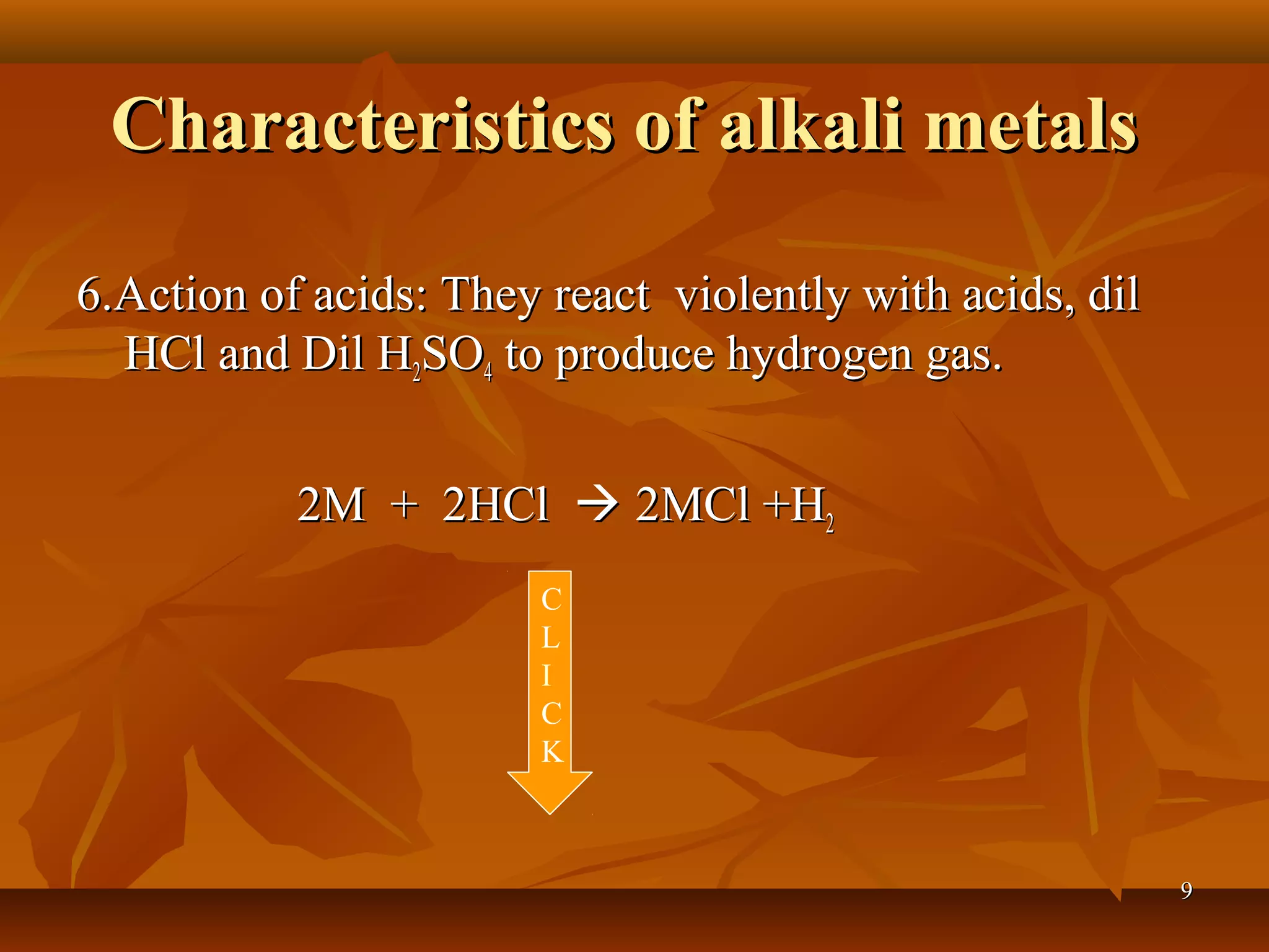 Characteristics of alkali metalsCharacteristics of alkali metals
6.Action of acids: They react violently with acids, dil6.Action of acids: They react violently with acids, dil
HCl and Dil HHCl and Dil H22SOSO44 to produce hydrogen gas.to produce hydrogen gas.
2M + 2HCl2M + 2HCl  2MCl +H2MCl +H22
C
L
I
C
K
99
 