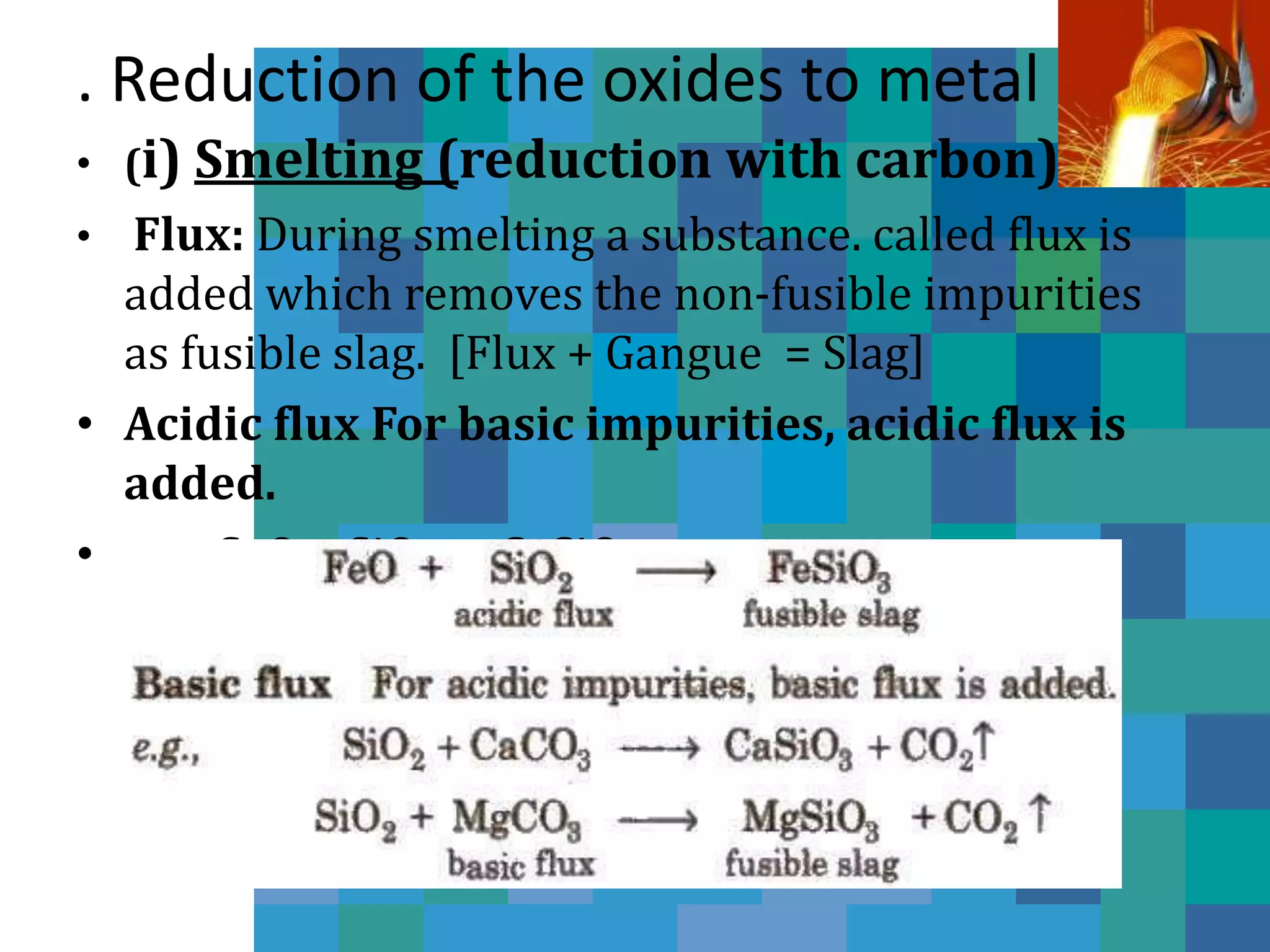. Reduction of the oxides to metal
• (i) Smelting (reduction with carbon)
• Flux: During smelting a substance. called flux is
added which removes the non-fusible impurities
as fusible slag. [Flux + Gangue = Slag]
• Acidic flux For basic impurities, acidic flux is
added.
• e.g., CaO + SiO2 → CaSiO3
 