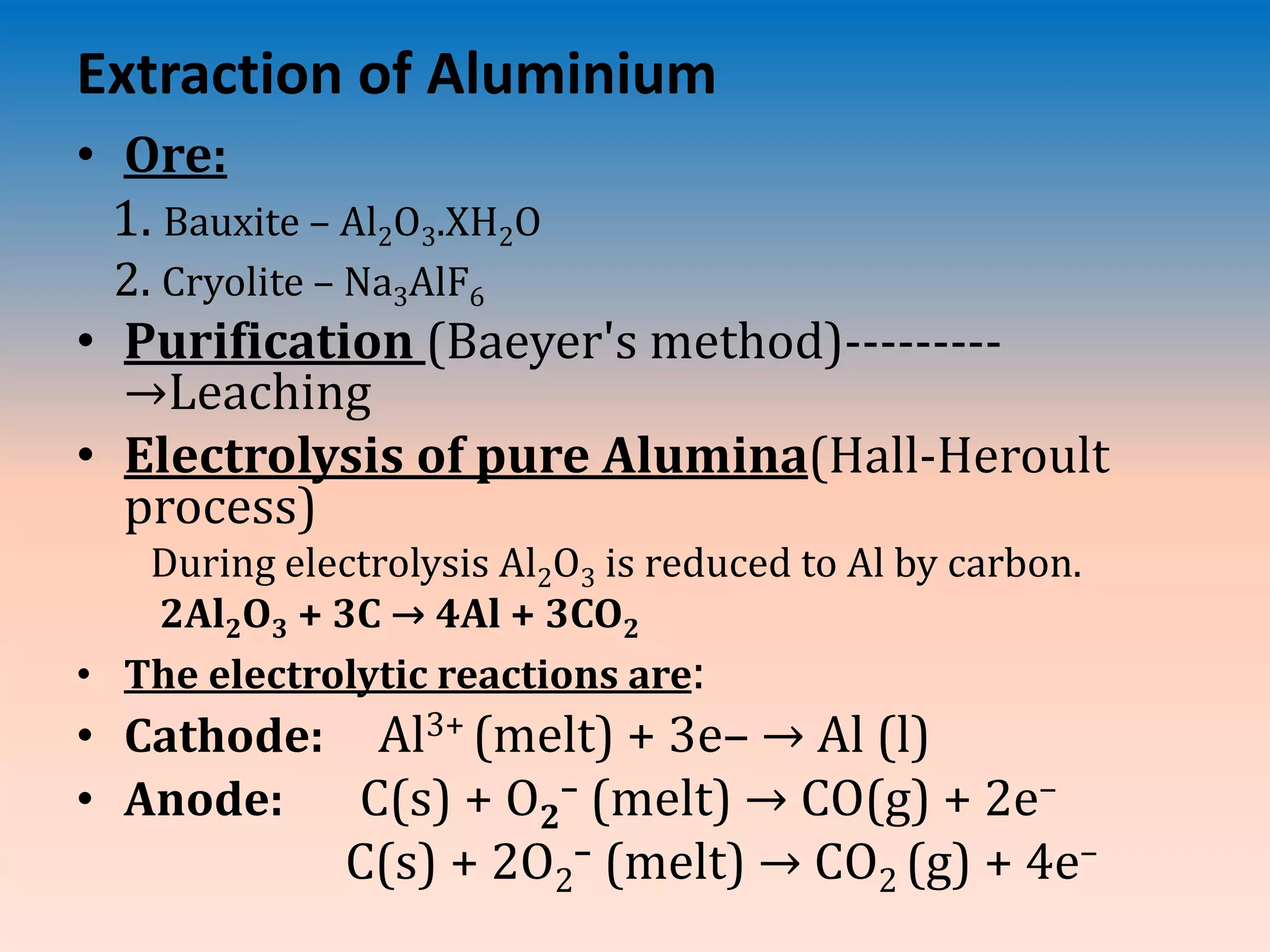Extraction of Aluminium
• Ore:
1. Bauxite – Al2O3.XH2O
2. Cryolite – Na3AlF6
• Purification (Baeyer's method)---------
→Leaching
• Electrolysis of pure Alumina(Hall-Heroult
process)
During electrolysis Al2O3 is reduced to Al by carbon.
2Al2O3 + 3C → 4Al + 3CO2
• The electrolytic reactions are:
• Cathode: Al3+ (melt) + 3e– → Al (l)
• Anode: C(s) + O2
– (melt) → CO(g) + 2e–
C(s) + 2O2
– (melt) → CO2 (g) + 4e–
 