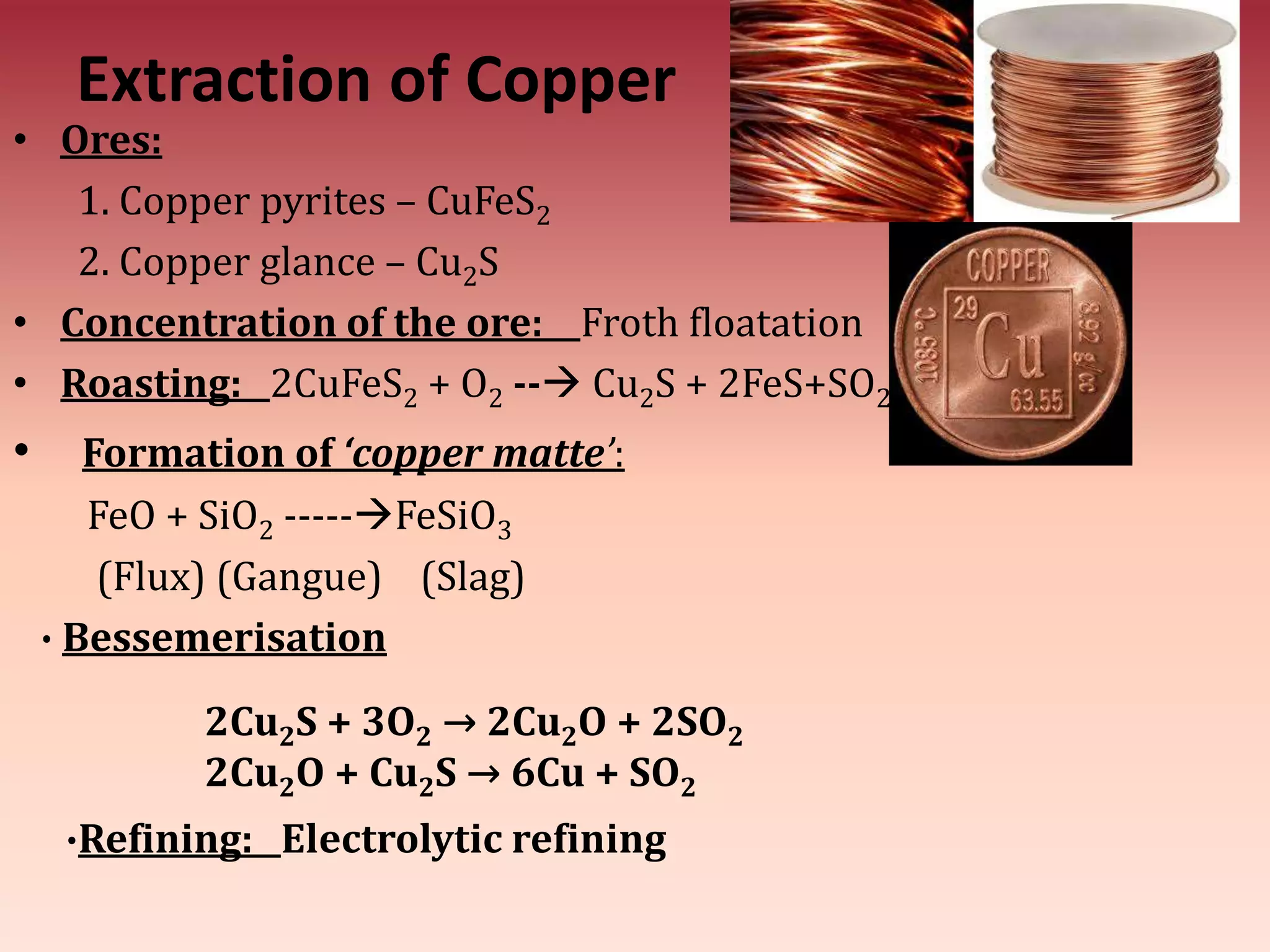 Extraction of Copper
• Ores:
1. Copper pyrites – CuFeS2
2. Copper glance – Cu2S
• Concentration of the ore: Froth floatation
• Roasting: 2CuFeS2 + O2 -- Cu2S + 2FeS+SO2
• Formation of ‘copper matte’:
FeO + SiO2 -----FeSiO3
(Flux) (Gangue) (Slag)
∙ Bessemerisation
2Cu2S + 3O2 → 2Cu2O + 2SO2
2Cu2O + Cu2S → 6Cu + SO2
∙Refining: Electrolytic refining
 