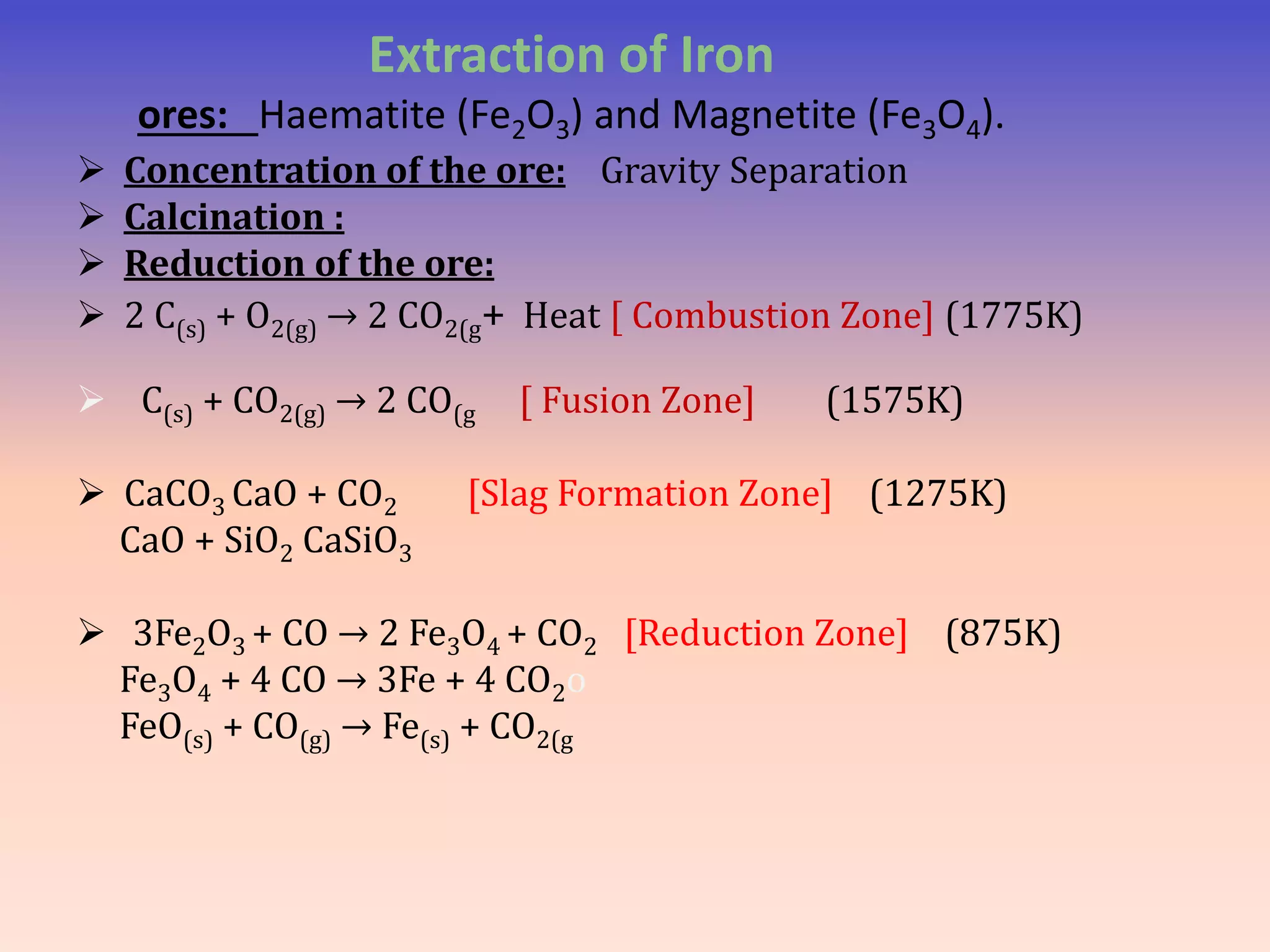Extraction of Iron
ores: Haematite (Fe2O3) and Magnetite (Fe3O4).
 Concentration of the ore: Gravity Separation
 Calcination :
 Reduction of the ore:
 2 C(s) + O2(g) → 2 CO2(g+ Heat [ Combustion Zone] (1775K)
 C(s) + CO2(g) → 2 CO(g [ Fusion Zone] (1575K)
 CaCO3 CaO + CO2 [Slag Formation Zone] (1275K)
CaO + SiO2 CaSiO3
 3Fe2O3 + CO → 2 Fe3O4 + CO2 [Reduction Zone] (875K)
Fe3O4 + 4 CO → 3Fe + 4 CO2o
FeO(s) + CO(g) → Fe(s) + CO2(g
 