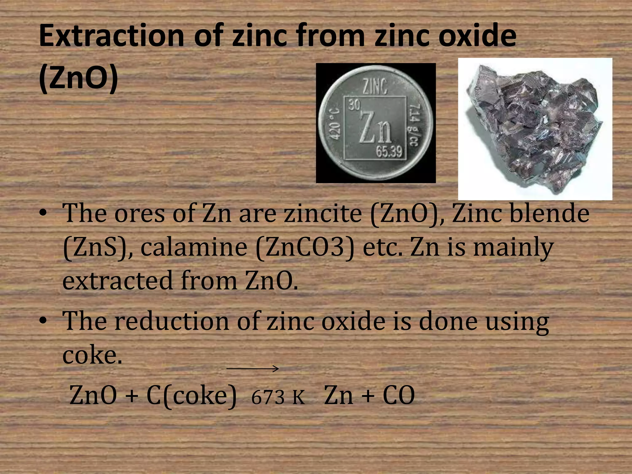 Extraction of zinc from zinc oxide
(ZnO)
• The ores of Zn are zincite (ZnO), Zinc blende
(ZnS), calamine (ZnCO3) etc. Zn is mainly
extracted from ZnO.
• The reduction of zinc oxide is done using
coke.
ZnO + C(coke) 673 K Zn + CO
 