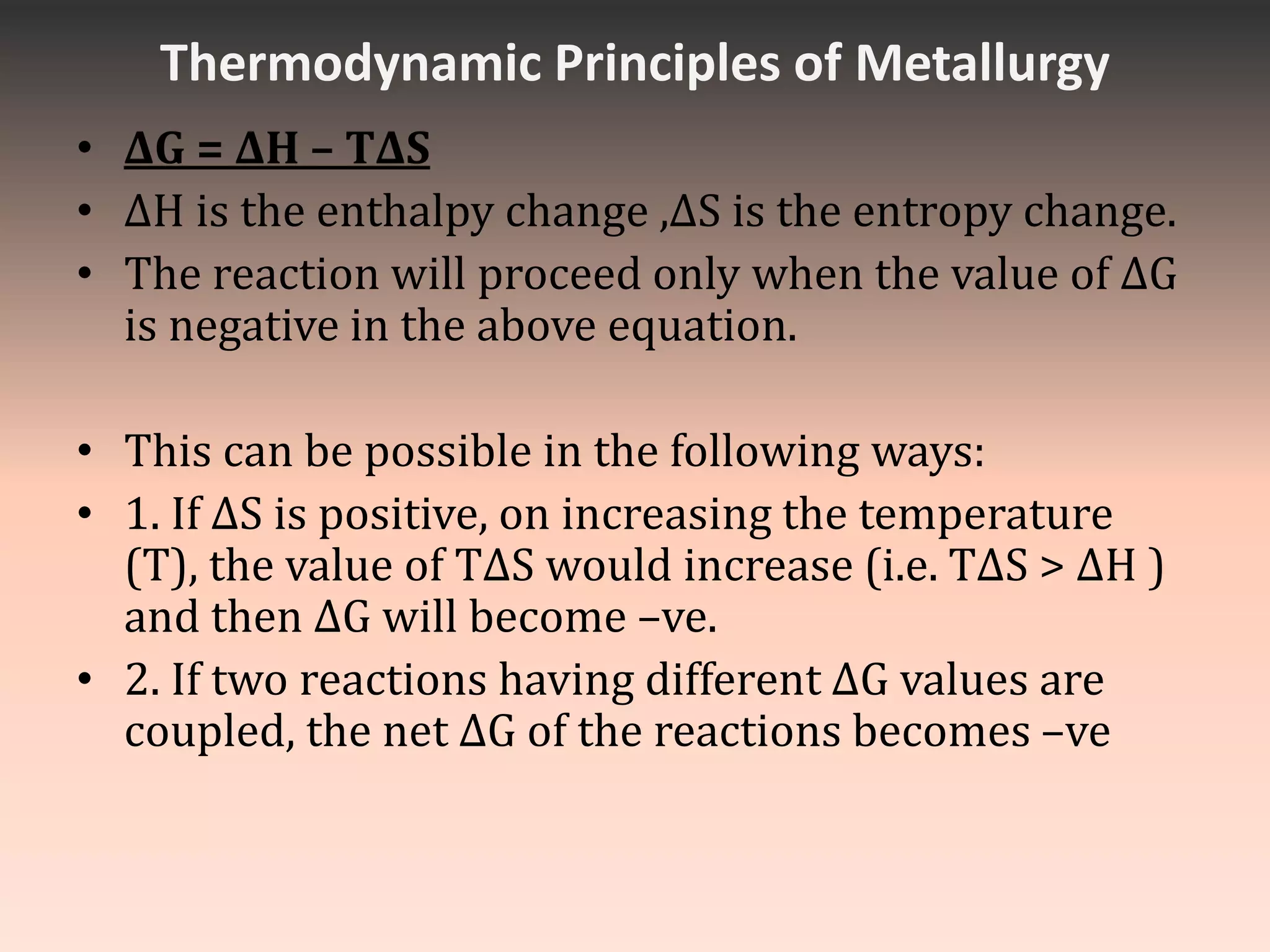 Thermodynamic Principles of Metallurgy
• ΔG = ΔH – TΔS
• ΔH is the enthalpy change ,ΔS is the entropy change.
• The reaction will proceed only when the value of ΔG
is negative in the above equation.
• This can be possible in the following ways:
• 1. If ΔS is positive, on increasing the temperature
(T), the value of TΔS would increase (i.e. TΔS > ΔH )
and then ΔG will become –ve.
• 2. If two reactions having different ΔG values are
coupled, the net ΔG of the reactions becomes –ve
 