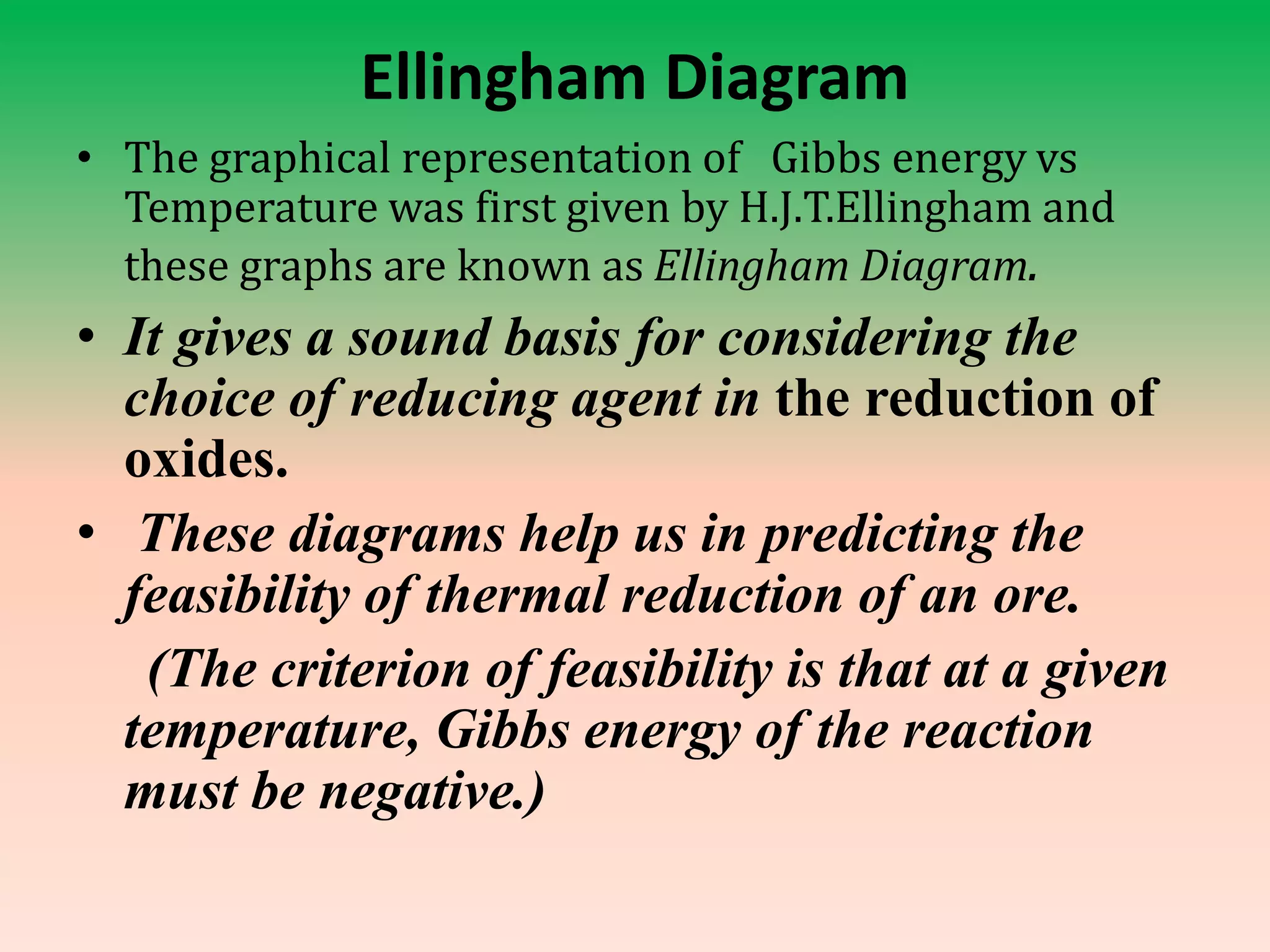 Ellingham Diagram
• The graphical representation of Gibbs energy vs
Temperature was first given by H.J.T.Ellingham and
these graphs are known as Ellingham Diagram.
• It gives a sound basis for considering the
choice of reducing agent in the reduction of
oxides.
• These diagrams help us in predicting the
feasibility of thermal reduction of an ore.
(The criterion of feasibility is that at a given
temperature, Gibbs energy of the reaction
must be negative.)
 
