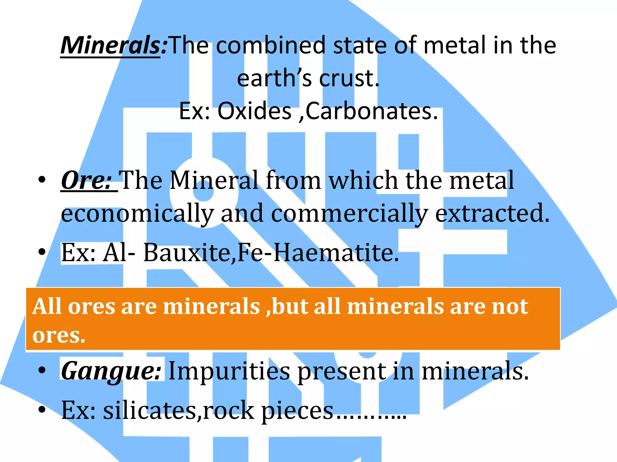 Minerals:The combined state of metal in the
earth’s crust.
Ex: Oxides ,Carbonates.
• Ore: The Mineral from which the metal
economically and commercially extracted.
• Ex: Al- Bauxite,Fe-Haematite.
• Gangue: Impurities present in minerals.
• Ex: silicates,rock pieces………..
All ores are minerals ,but all minerals are not
ores.
 