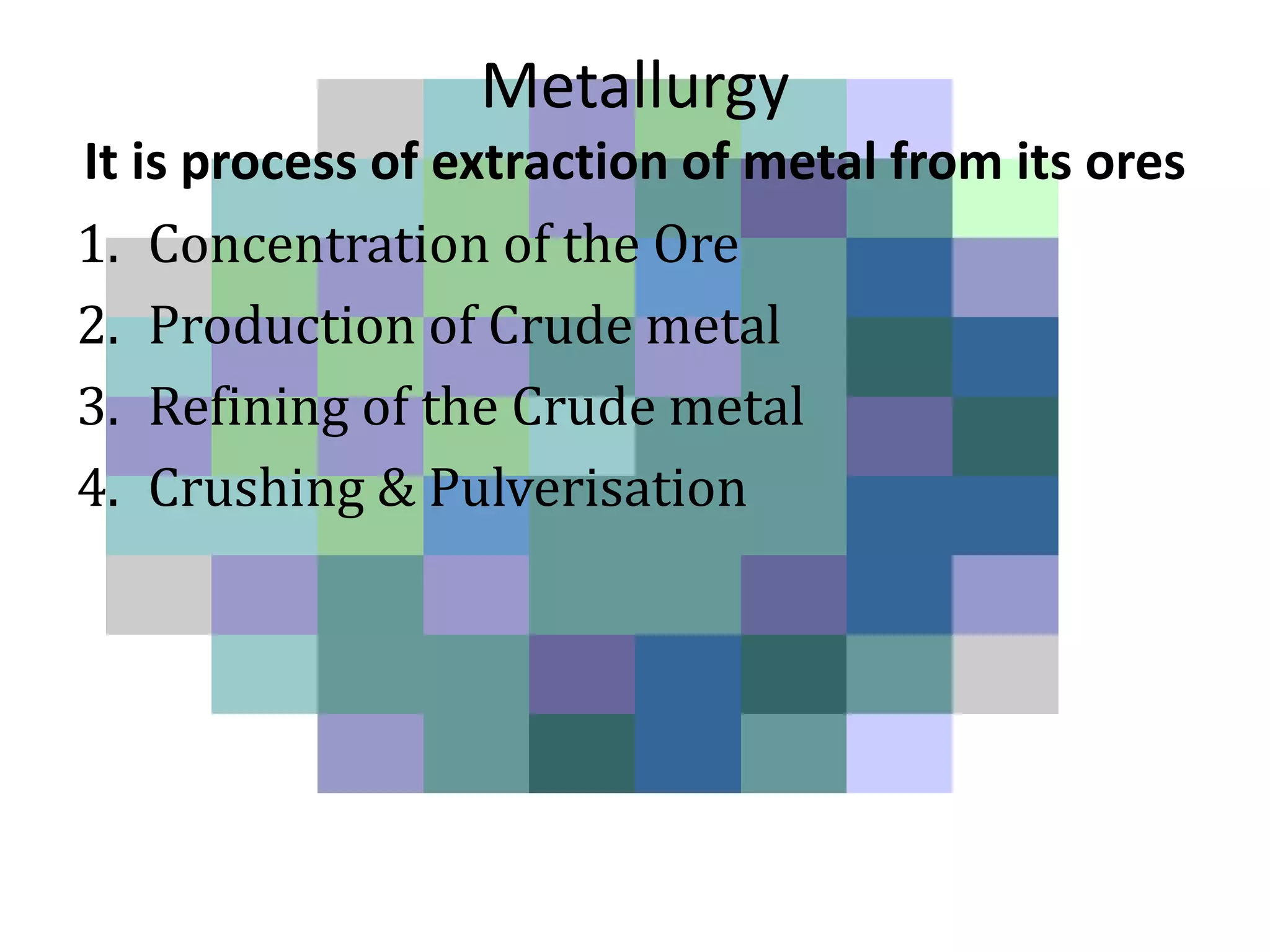 Metallurgy
It is process of extraction of metal from its ores
1. Concentration of the Ore
2. Production of Crude metal
3. Refining of the Crude metal
4. Crushing & Pulverisation
 