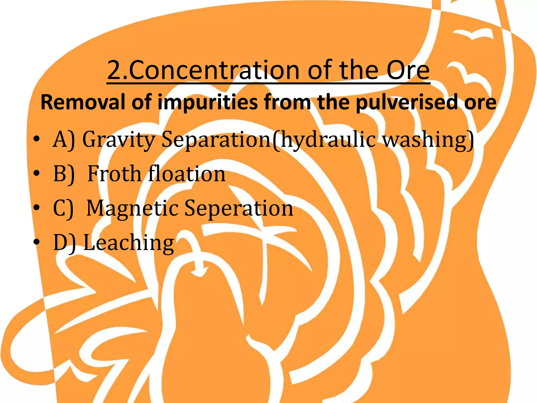 2.Concentration of the Ore
Removal of impurities from the pulverised ore
• A) Gravity Separation(hydraulic washing)
• B) Froth floation
• C) Magnetic Seperation
• D) Leaching
 