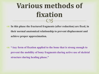 
 In this phase the fractured fragments (after reduction) are fixed, in
their normal anatomical relationship to prevent displacement and
achieve proper approximation.
 “Any form of fixation applied to the bone that is strong enough to
prevent the mobility of bony fragments during active use of skeletal
structure during healing phase.”
Various methods of
fixation
 