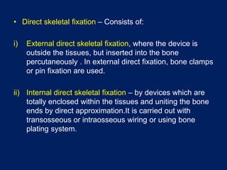 • Direct skeletal fixation – Consists of:
i) External direct skeletal fixation, where the device is
outside the tissues, but inserted into the bone
percutaneously . In external direct fixation, bone clamps
or pin fixation are used.
ii) Internal direct skeletal fixation – by devices which are
totally enclosed within the tissues and uniting the bone
ends by direct approximation.It is carried out with
transosseous or intraosseous wiring or using bone
plating system.
 