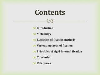 
 Introduction
 Metallurgy
 Evolution of fixation methods
 Various methods of fixation
 Principles of rigid internal fixation
 Conclusion
 References
Contents
 