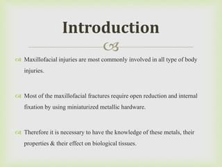 
 Maxillofacial injuries are most commonly involved in all type of body
injuries.
 Most of the maxillofacial fractures require open reduction and internal
fixation by using miniaturized metallic hardware.
 Therefore it is necessary to have the knowledge of these metals, their
properties & their effect on biological tissues.
Introduction
 