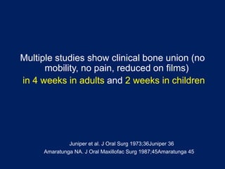 Multiple studies show clinical bone union (no
mobility, no pain, reduced on films)
in 4 weeks in adults and 2 weeks in children
Juniper et al. J Oral Surg 1973;36Juniper 36
Amaratunga NA. J Oral Maxillofac Surg 1987;45Amaratunga 45
 