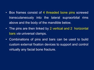 • Box frames consist of 4 threaded bone pins screwed
transcutaneously into the lateral supraorbital rims
above and the body of the mandible below.
• The pins are then linked by 2 vertical and 2 horizontal
bars via universal clamps.
• Combinations of pins and bars can be used to build
custom external fixation devices to support and control
virtually any facial bone fracture.
 