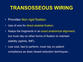 TRANSOSSEOUS WIRING
• Provides Non rigid fixation.
• Use of wire for direct skeletal fixation.
• Keeps the fragments in an exact anatomical alignment,
but must rely on other forms of fixation to maintain
stability (splints, IMF).
• Low cost, fast to perform, must rely on patient
compliance as does closed reduction techniques .
 
