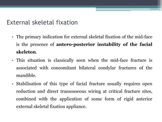 External skeletal fixation
• The primary indication for external skeletal fixation of the mid-face
is the presence of antero-posterior instability of the facial
skeleton.
• This situation is classically seen when the mid-face fracture is
associated with concomitant bilateral condylar fractures of the
mandible.
• Stabilisation of this type of facial fracture usually requires open
reduction and direct transosseous wiring at critical fracture sites,
combined with the application of some form of rigid anterior
external skeletal fixation appliance.
 