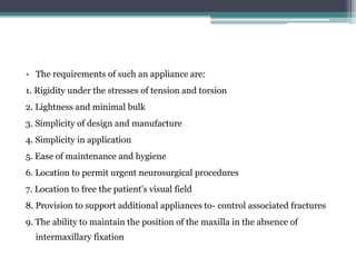 • The requirements of such an appliance are:
1. Rigidity under the stresses of tension and torsion
2. Lightness and minimal bulk
3. Simplicity of design and manufacture
4. Simplicity in application
5. Ease of maintenance and hygiene
6. Location to permit urgent neurosurgical procedures
7. Location to free the patient's visual field
8. Provision to support additional appliances to- control associated fractures
9. The ability to maintain the position of the maxilla in the absence of
intermaxillary fixation
 