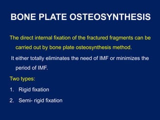 BONE PLATE OSTEOSYNTHESIS
The direct internal fixation of the fractured fragments can be
carried out by bone plate osteosynthesis method.
It either totally eliminates the need of IMF or minimizes the
period of IMF.
Two types:
1. Rigid fixation
2. Semi- rigid fixation
 
