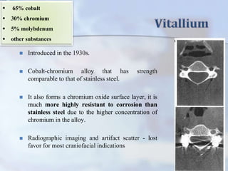  Introduced in the 1930s.
 Cobalt-chromium alloy that has strength
comparable to that of stainless steel.
 It also forms a chromium oxide surface layer, it is
much more highly resistant to corrosion than
stainless steel due to the higher concentration of
chromium in the alloy.
 Radiographic imaging and artifact scatter - lost
favor for most craniofacial indications
 65% cobalt
 30% chromium
 5% molybdenum
 other substances
 