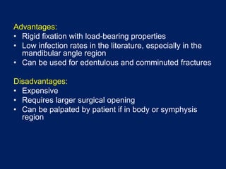 Advantages:
• Rigid fixation with load-bearing properties
• Low infection rates in the literature, especially in the
mandibular angle region
• Can be used for edentulous and comminuted fractures
Disadvantages:
• Expensive
• Requires larger surgical opening
• Can be palpated by patient if in body or symphysis
region
 