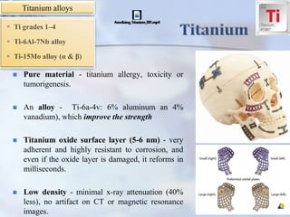 Pure material - titanium allergy, toxicity or
tumorigenesis.
 An alloy - Ti-6a-4v: 6% aluminum an 4%
vanadium), which improve the strength
 Titanium oxide surface layer (5-6 nm) - very
adherent and highly resistant to corrosion, and
even if the oxide layer is damaged, it reforms in
milliseconds.
 Low density - minimal x-ray attenuation (40%
less), no artifact on CT or magnetic resonance
images.
Titanium alloys
 Ti grades 1–4
 Ti-6Al-7Nb alloy
 Ti-15Mo alloy (α & β)
 